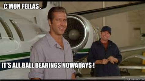 it's all ball bearings these days|Fletch: Awww, come on guys, it's so simple maybe you need a .